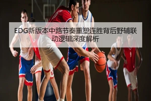 EDG新版本中路节奏重塑连胜背后野辅联动逻辑深度解析