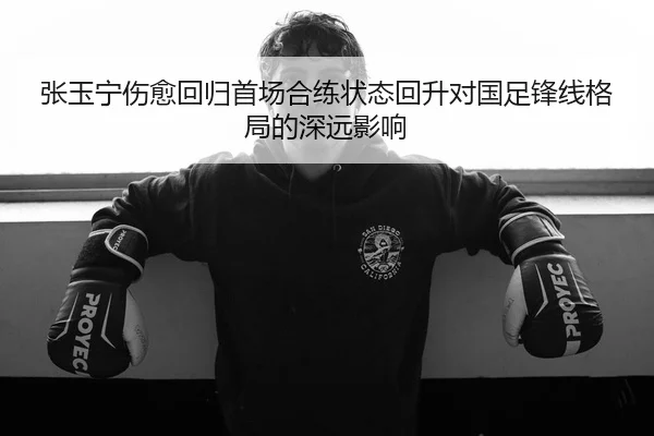 张玉宁伤愈回归首场合练状态回升对国足锋线格局的深远影响