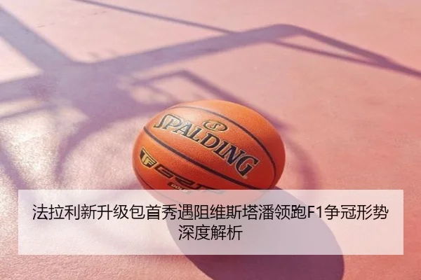 法拉利新升级包首秀遇阻维斯塔潘领跑F1争冠形势深度解析