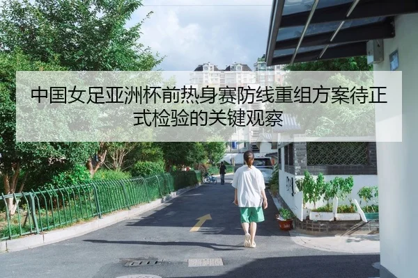 中国女足亚洲杯前热身赛防线重组方案待正式检验的关键观察