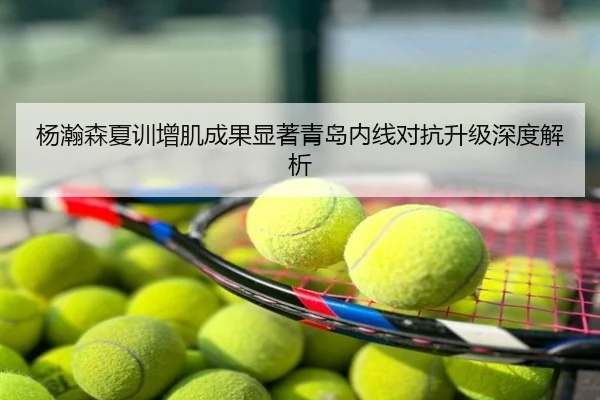 杨瀚森夏训增肌成果显著青岛内线对抗升级深度解析
