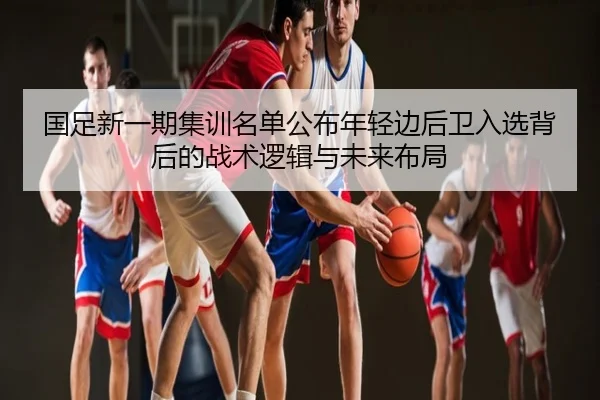 国足新一期集训名单公布年轻边后卫入选背后的战术逻辑与未来布局